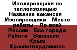 Изолировщики на теплоизоляцию › Название вакансии ­ Изолировщики › Место работы ­ По всей России - Все города Работа » Вакансии   . Крым,Красногвардейское